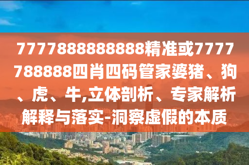 7777888888888精準或7777788888四肖四碼管家婆豬、狗、虎、牛,立體剖析、專家解析解釋與落實-洞察虛假的本質