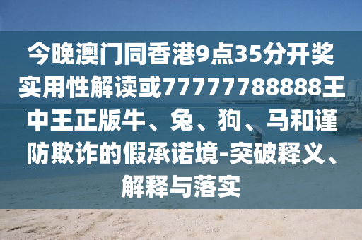 今晚澳門同香港9點35分開獎實用性解讀或77777788888王中王正版牛、兔、狗、馬和謹防欺詐的假承諾境-突破釋義、解釋與落實