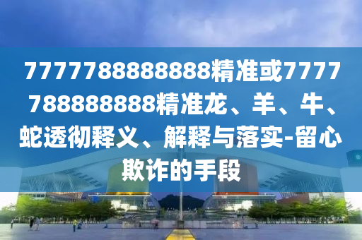 7777788888888精準(zhǔn)或7777788888888精準(zhǔn)龍、羊、牛、蛇透徹釋義、解釋與落實(shí)-留心欺詐的手段