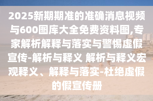 2025新期期準(zhǔn)的準(zhǔn)確消息視頻與600圖庫(kù)大全免費(fèi)資料圖,專家解析解釋與落實(shí)與警惕虛假宣傳-解析與釋義 解析與釋義宏觀釋義、解釋與落實(shí)-杜絕虛假的假宣傳冊(cè)