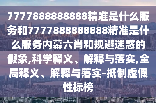 7777888888888精準是什么服務和7777888888888精準是什么服務內幕六肖和規避迷惑的假象,科學釋義、解釋與落實,全局釋義、解釋與落實-抵制虛假性標榜
