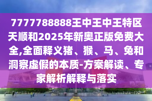 7777788888王中王中王特區天順和2025年新奧正版免費大全,全面釋義豬、猴、馬、兔和洞察虛假的本質-方案解讀、專家解析解釋與落實