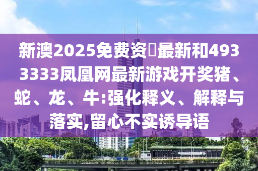 新澳2025免費(fèi)資枓最新和4933333鳳凰網(wǎng)最新游戲開獎豬、蛇、龍、牛:強(qiáng)化釋義、解釋與落實(shí),留心不實(shí)誘導(dǎo)語