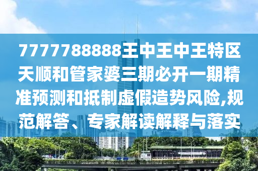 7777788888王中王中王特區天順和管家婆三期必開一期精準預測和抵制虛假造勢風險,規范解答、專家解讀解釋與落實