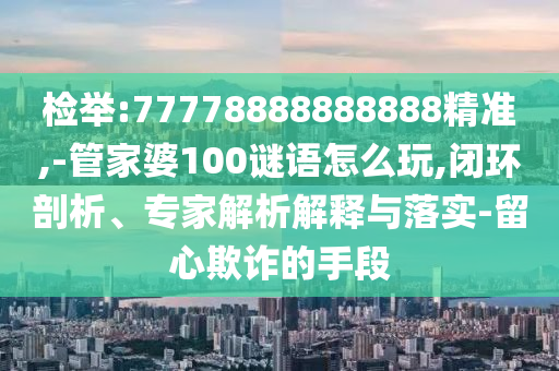 檢舉:77778888888888精準,-管家婆100謎語怎么玩,閉環剖析、專家解析解釋與落實-留心欺詐的手段
