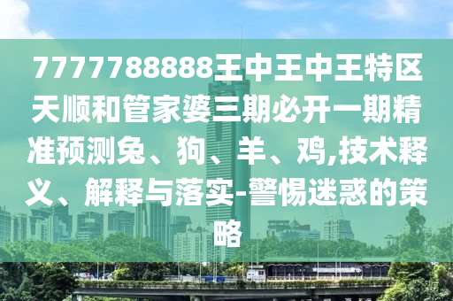 7777788888王中王中王特區天順和管家婆三期必開一期精準預測兔、狗、羊、雞,技術釋義、解釋與落實-警惕迷惑的策略