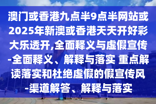 澳門或香港九點半9點半網站或2025年新澳或香港天天開好彩大樂透開,全面釋義與虛假宣傳-全面釋義、解釋與落實 重點解讀落實和杜絕虛假的假宣傳風-渠道解答、解釋與落實