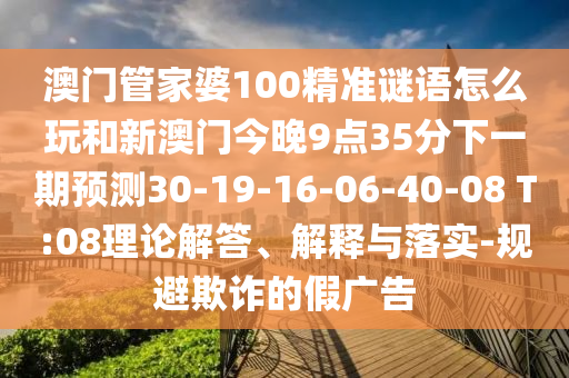 澳門管家婆100精準謎語怎么玩和新澳門今晚9點35分下一期預測30-19-16-06-40-08 T:08理論解答、解釋與落實-規避欺詐的假廣告