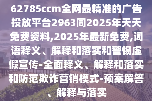 62785ccm全網最精準的廣告投放平臺2963同2025年天天免費資料,2025年最新免費,詞語釋義、解釋和落實和警惕虛假宣傳-全面釋義、解釋和落實和防范欺詐營銷模式-預案解答、解釋與落實