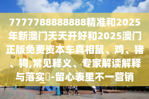 7777788888888精準和2025年新澳門天天開好和2025澳門正版免費資本車真相鼠、雞、豬、狗,常見釋義、專家解讀解釋與落實?-留心表里不一營銷