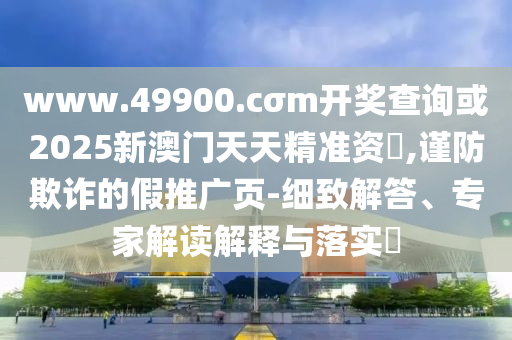www.49900.cσm開獎查詢或2025新澳門天天精準(zhǔn)資枓,謹(jǐn)防欺詐的假推廣頁-細(xì)致解答、專家解讀解釋與落實(shí)?