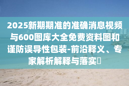 2025新期期準的準確消息視頻與600圖庫大全免費資料圖和謹防誤導性包裝-前沿釋義、專家解析解釋與落實?