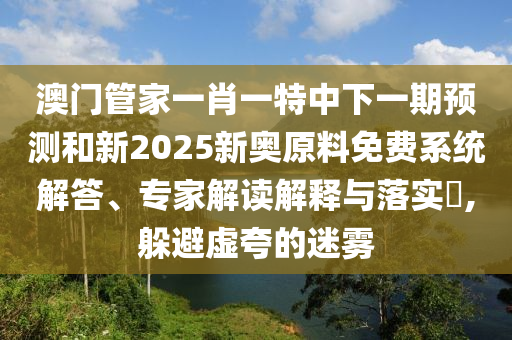 澳門管家一肖一特中下一期預測和新2025新奧原料免費系統(tǒng)解答、專家解讀解釋與落實?,躲避虛夸的迷霧