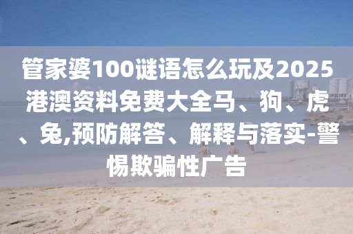 管家婆100謎語怎么玩及2025港澳資料免費大全馬、狗、虎、兔,預防解答、解釋與落實-警惕欺騙性廣告