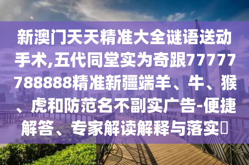 新澳門天天精準大全謎語送動手術,五代同堂實為奇跟77777788888精準新疆端羊、牛、猴、虎和防范名不副實廣告-便捷解答、專家解讀解釋與落實?