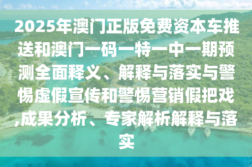 2025年澳門正版免費資本車推送和澳門一碼一特一中一期預測全面釋義、解釋與落實與警惕虛假宣傳和警惕營銷假把戲,成果分析、專家解析解釋與落實