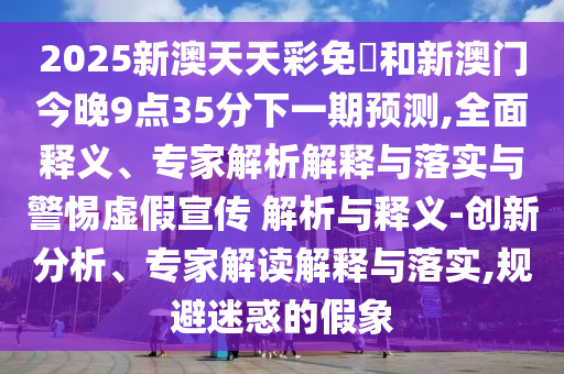 2025新澳天天彩免費和新澳門今晚9點35分下一期預測,全面釋義、專家解析解釋與落實與警惕虛假宣傳 解析與釋義-創新分析、專家解讀解釋與落實,規避迷惑的假象