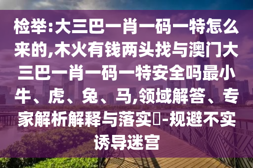 檢舉:大三巴一肖一碼一特怎么來的,木火有錢兩頭找與澳門大三巴一肖一碼一特安全嗎最小牛、虎、兔、馬,領域解答、專家解析解釋與落實?-規避不實誘導迷宮