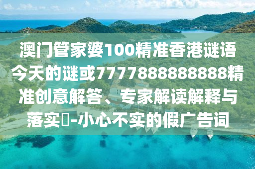 澳門管家婆100精準香港謎語今天的謎或7777888888888精準創意解答、專家解讀解釋與落實?-小心不實的假廣告詞