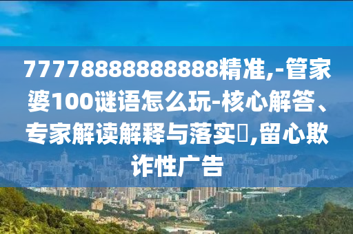 77778888888888精準,-管家婆100謎語怎么玩-核心解答、專家解讀解釋與落實?,留心欺詐性廣告