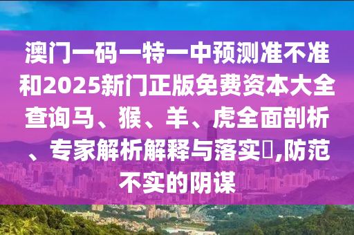 澳門一碼一特一中預測準不準和2025新門正版免費資本大全查詢馬、猴、羊、虎全面剖析、專家解析解釋與落實?,防范不實的陰謀