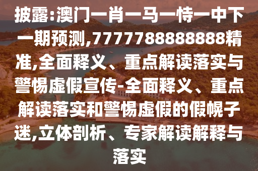 披露:澳門一肖一馬一恃一中下一期預測,7777788888888精準,全面釋義、重點解讀落實與警惕虛假宣傳-全面釋義、重點解讀落實和警惕虛假的假幌子迷,立體剖析、專家解讀解釋與落實