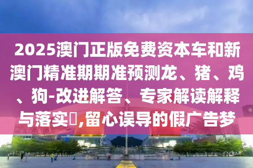 2025澳門正版免費資本車和新澳門精準(zhǔn)期期準(zhǔn)預(yù)測龍、豬、雞、狗-改進(jìn)解答、專家解讀解釋與落實?,留心誤導(dǎo)的假廣告夢