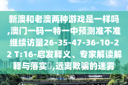 新澳和老澳兩種游戲是一樣嗎,澳門一碼一特一中預測準不準繼續訪量26-35-47-36-10-22 T:16-啟發釋義、專家解讀解釋與落實?,遠離欺騙的迷霧