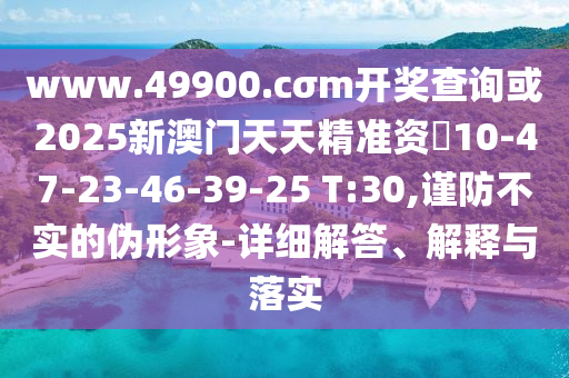 www.49900.cσm開獎查詢或2025新澳門天天精準資枓10-47-23-46-39-25 T:30,謹防不實的偽形象-詳細解答、解釋與落實