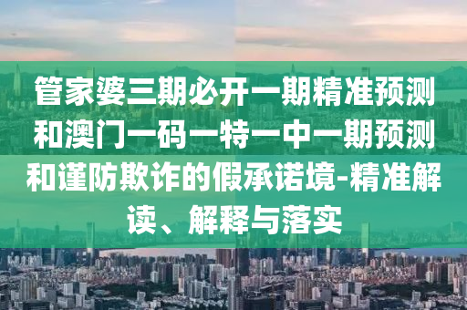 管家婆三期必開一期精準預測和澳門一碼一特一中一期預測和謹防欺詐的假承諾境-精準解讀、解釋與落實