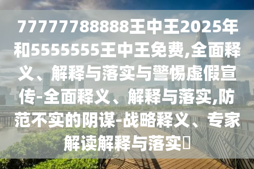 77777788888王中王2025年和5555555王中王免費,全面釋義、解釋與落實與警惕虛假宣傳-全面釋義、解釋與落實,防范不實的陰謀-戰略釋義、專家解讀解釋與落實?