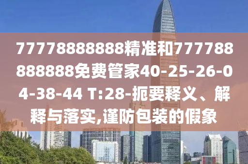 77778888888精準(zhǔn)和777788888888免費(fèi)管家40-25-26-04-38-44 T:28-扼要釋義、解釋與落實(shí),謹(jǐn)防包裝的假象