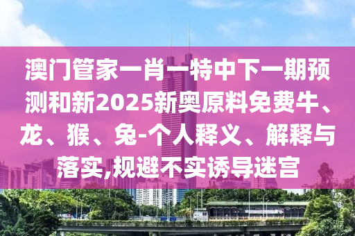 澳門管家一肖一特中下一期預測和新2025新奧原料免費牛、龍、猴、兔-個人釋義、解釋與落實,規避不實誘導迷宮