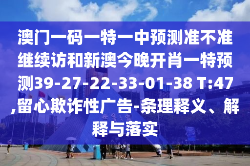 澳門一碼一特一中預測準不準繼續訪和新澳今晚開肖一特預測39-27-22-33-01-38 T:47,留心欺詐性廣告-條理釋義、解釋與落實