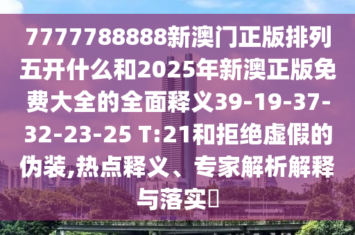 7777788888新澳門正版排列五開什么和2025年新澳正版免費大全的全面釋義39-19-37-32-23-25 T:21和拒絕虛假的偽裝,熱點釋義、專家解析解釋與落實?