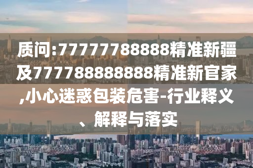 質(zhì)問(wèn):77777788888精準(zhǔn)新疆及777788888888精準(zhǔn)新官家,小心迷惑包裝危害-行業(yè)釋義、解釋與落實(shí)