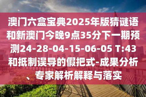 澳門六盒寶典2025年版猜謎語和新澳門今晚9點35分下一期預測24-28-04-15-06-05 T:43和抵制誤導的假把式-成果分析、專家解析解釋與落實