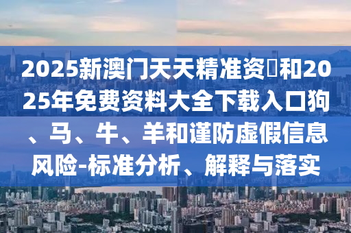 2025新澳門天天精準資枓和2025年免費資料大全下載入口狗、馬、牛、羊和謹防虛假信息風險-標準分析、解釋與落實
