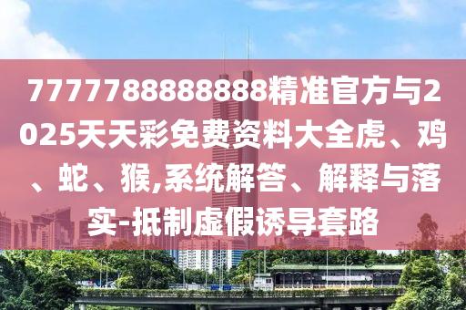 7777788888888精準官方與2025天天彩免費資料大全虎、雞、蛇、猴,系統解答、解釋與落實-抵制虛假誘導套路