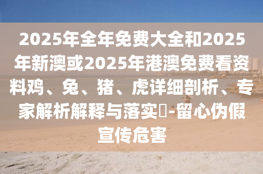 2025年全年免費大全和2025年新澳或2025年港澳免費看資料雞、兔、豬、虎詳細剖析、專家解析解釋與落實?-留心偽假宣傳危害