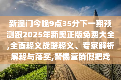 新澳門今晚9點(diǎn)35分下一期預(yù)測(cè)跟2025年新奧正版免費(fèi)大全,全面釋義戰(zhàn)略釋義、專家解析解釋與落實(shí),警惕營(yíng)銷假把戲