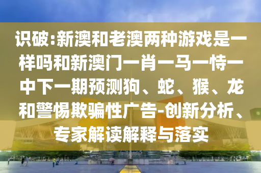 識破:新澳和老澳兩種游戲是一樣嗎和新澳門一肖一馬一恃一中下一期預測狗、蛇、猴、龍和警惕欺騙性廣告-創新分析、專家解讀解釋與落實