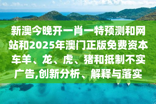 新澳今晚開一肖一特預測和網站和2025年澳門正版免費資本車羊、龍、虎、豬和抵制不實廣告,創新分析、解釋與落實