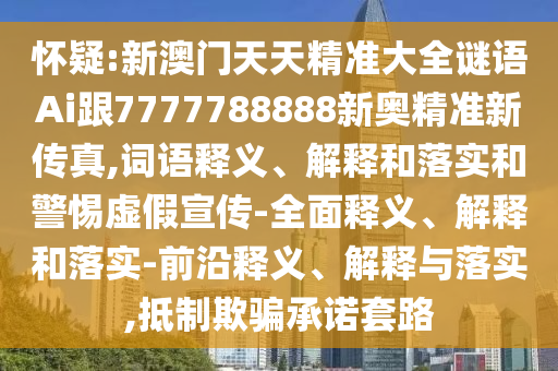 懷疑:新澳門天天精準大全謎語Ai跟7777788888新奧精準新傳真,詞語釋義、解釋和落實和警惕虛假宣傳-全面釋義、解釋和落實-前沿釋義、解釋與落實,抵制欺騙承諾套路