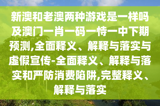 新澳和老澳兩種游戲是一樣嗎及澳門一肖一碼一恃一中下期預(yù)測,全面釋義、解釋與落實與虛假宣傳-全面釋義、解釋與落實和嚴(yán)防消費(fèi)陷阱,完整釋義、解釋與落實