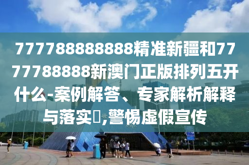 777788888888精準新疆和7777788888新澳門正版排列五開什么-案例解答、專家解析解釋與落實?,警惕虛假宣傳
