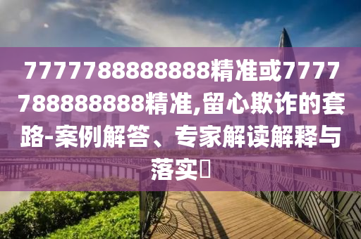 7777788888888精準或7777788888888精準,留心欺詐的套路-案例解答、專家解讀解釋與落實?