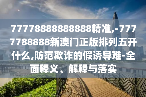 77778888888888精準,-7777788888新澳門正版排列五開什么,防范欺詐的假誘導難-全面釋義、解釋與落實