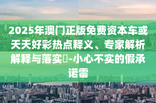 2025年澳門(mén)正版免費(fèi)資本車(chē)或天天好彩熱點(diǎn)釋義、專(zhuān)家解析解釋與落實(shí)?-小心不實(shí)的假承諾雷