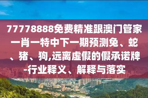 77778888免費(fèi)精準(zhǔn)跟澳門(mén)管家一肖一特中下一期預(yù)測(cè)兔、蛇、豬、狗,遠(yuǎn)離虛假的假承諾牌-行業(yè)釋義、解釋與落實(shí)